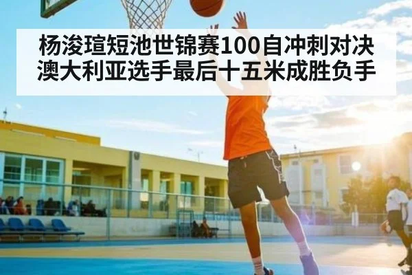 杨浚瑄短池世锦赛100自冲刺对决澳大利亚选手最后十五米成胜负手